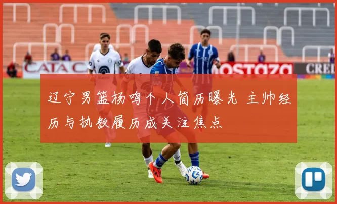 辽宁男篮杨鸣个人简历曝光 主帅经历与执教履历成关注焦点