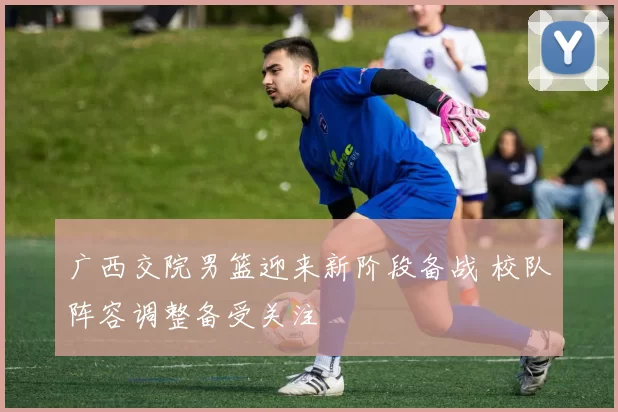 广西交院男篮迎来新阶段备战 校队阵容调整备受关注
