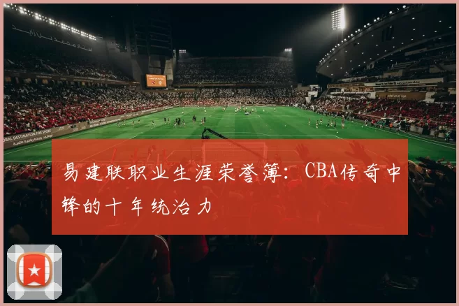 易建联职业生涯荣誉簿：CBA传奇中锋的十年统治力