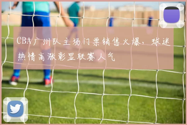 CBA广州队主场门票销售火爆，球迷热情高涨彰显联赛人气