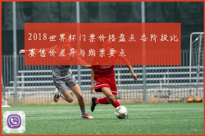 2018世界杯门票价格盘点 各阶段比赛售价差异与购票要点
