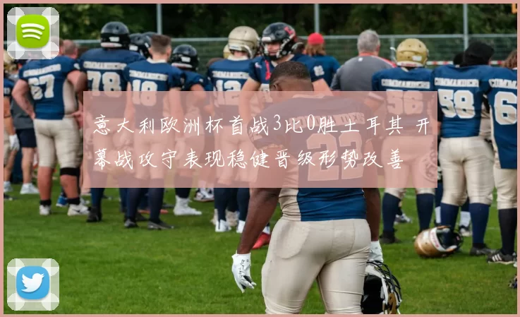 意大利欧洲杯首战3比0胜土耳其 开幕战攻守表现稳健晋级形势改善