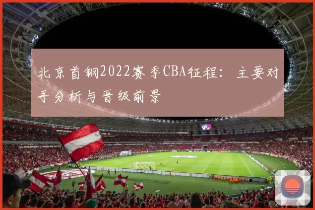 北京首钢2022赛季CBA征程：主要对手分析与晋级前景