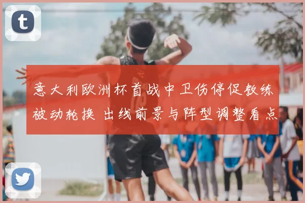 意大利欧洲杯首战中卫伤停促教练被动轮换 出线前景与阵型调整看点