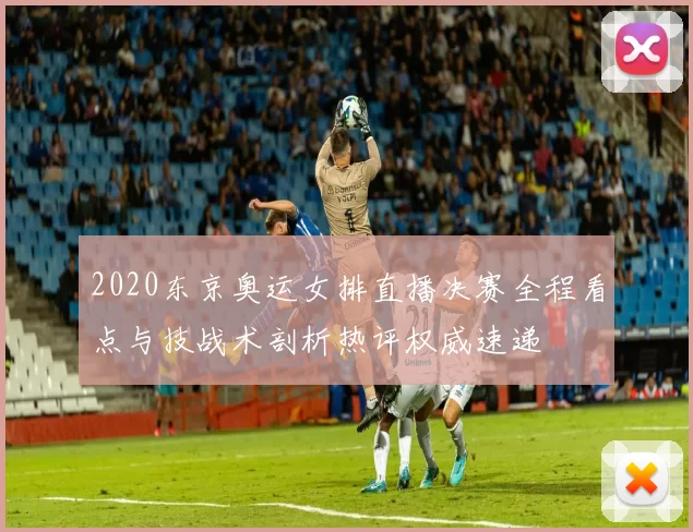 2020东京奥运女排直播决赛全程看点与技战术剖析热评权威速递