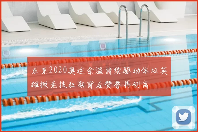东京2020奥运余温持续驱动体坛英雄掀竞技狂潮背后赞誉再创高