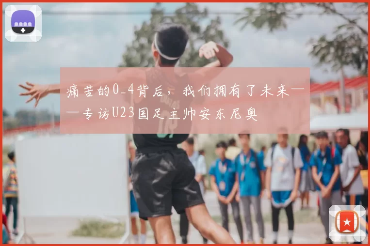 痛苦的0_4背后，我们拥有了未来——专访U23国足主帅安东尼奥