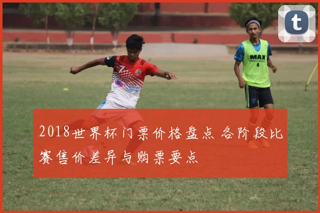 2018世界杯门票价格盘点 各阶段比赛售价差异与购票要点