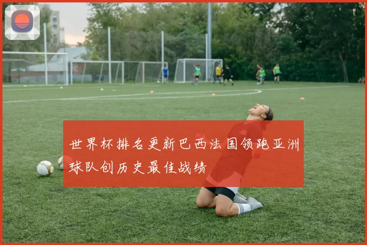 世界杯排名更新巴西法国领跑亚洲球队创历史最佳战绩