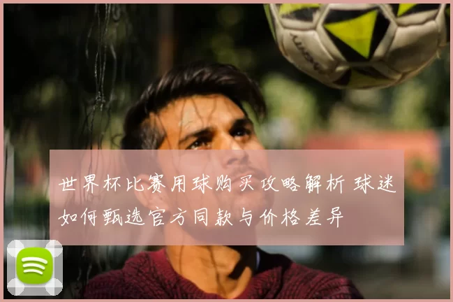世界杯比赛用球购买攻略解析 球迷如何甄选官方同款与价格差异