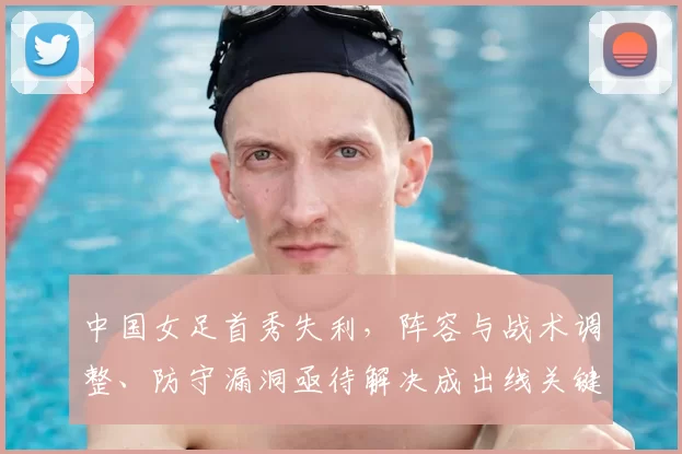 中国女足首秀失利，阵容与战术调整、防守漏洞亟待解决成出线关键和后续看点