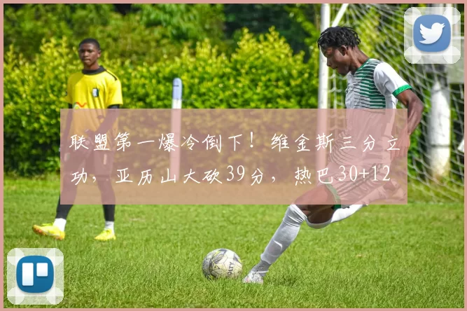 联盟第一爆冷倒下！维金斯三分立功，亚历山大砍39分，热巴30+12