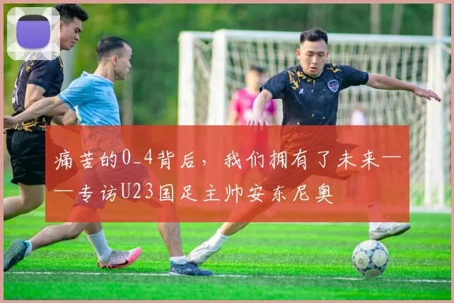 痛苦的0_4背后，我们拥有了未来——专访U23国足主帅安东尼奥