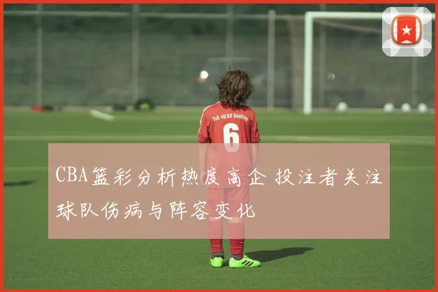 CBA篮彩分析热度高企 投注者关注球队伤病与阵容变化