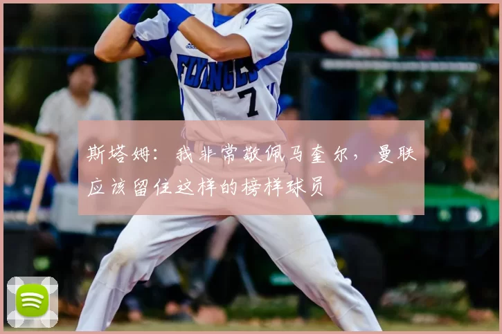 斯塔姆：我非常敬佩马奎尔，曼联应该留住这样的榜样球员