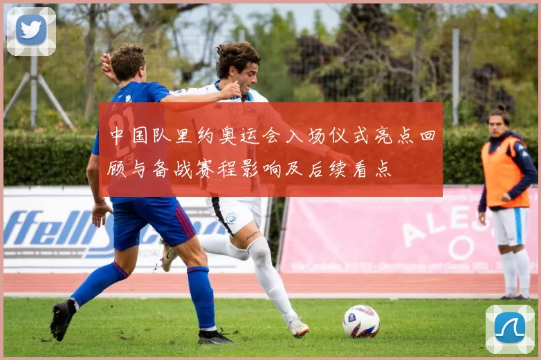 中国队里约奥运会入场仪式亮点回顾与备战赛程影响及后续看点