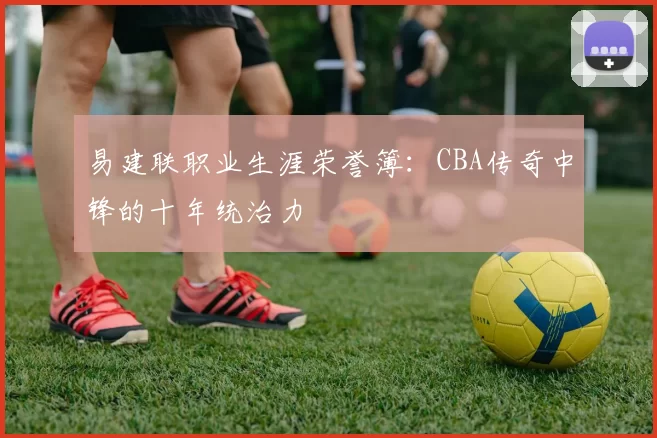 易建联职业生涯荣誉簿：CBA传奇中锋的十年统治力