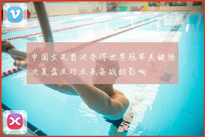 中国女足首次夺得世界冠军关键场次复盘及对未来备战的影响