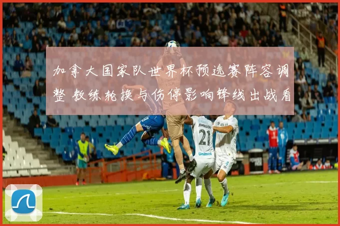 加拿大国家队世界杯预选赛阵容调整 教练轮换与伤停影响锋线出战看点