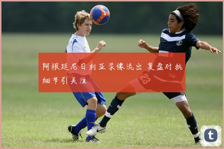 阿根廷尼日利亚录像流出 复盘对抗细节引关注