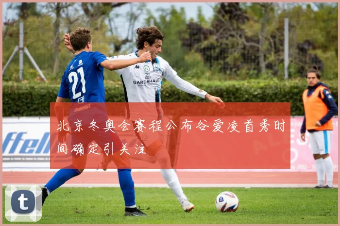 北京冬奥会赛程公布谷爱凌首秀时间确定引关注