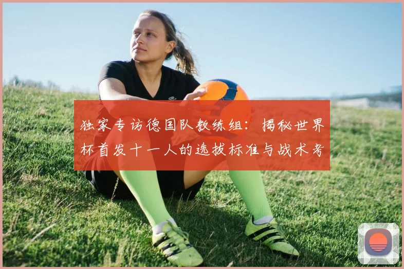 独家专访德国队教练组：揭秘世界杯首发十一人的选拔标准与战术考量