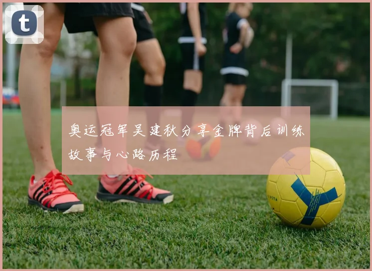 奥运冠军吴建秋分享金牌背后训练故事与心路历程