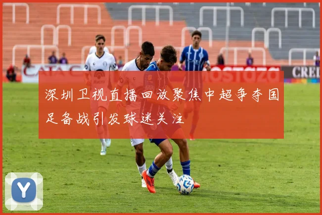 深圳卫视直播回放聚焦中超争夺国足备战引发球迷关注